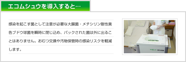 エコムシュウを導入すると　感染を起こす菌として注意が必要なノロウイルス、大腸菌・メチシリン耐性黄色ブドウ球菌を瞬時に閉じ込め、パックされた菌は外に出ることはありません。おむつ交換や汚物保管時の感染リスクを軽減します。